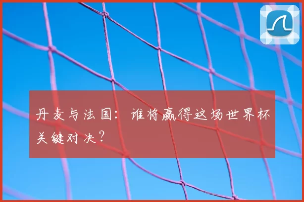 丹麦与法国：谁将赢得这场世界杯关键对决？