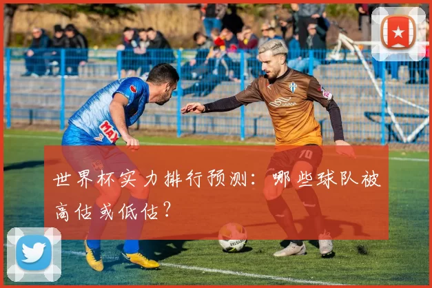 世界杯实力排行预测：哪些球队被高估或低估？