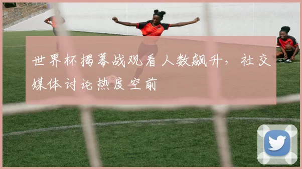 世界杯揭幕战观看人数飙升，社交媒体讨论热度空前