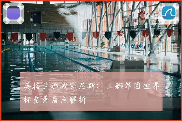 英格兰迎战突尼斯：三狮军团世界杯首秀看点解析