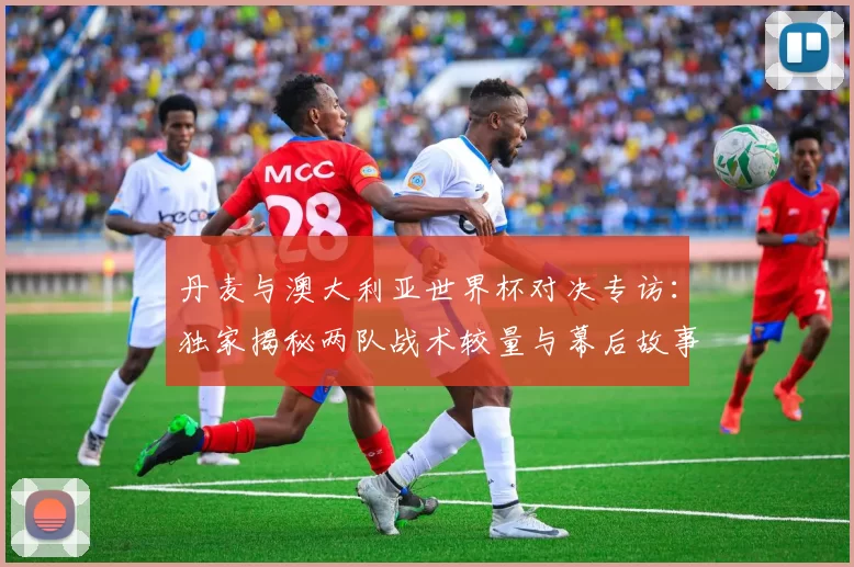 丹麦与澳大利亚世界杯对决专访：独家揭秘两队战术较量与幕后故事