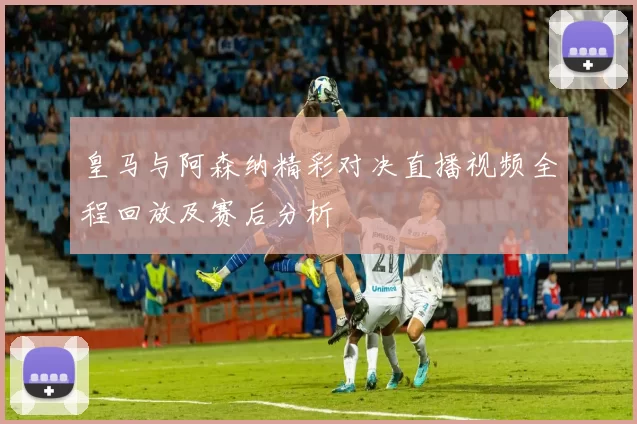 皇马与阿森纳精彩对决直播视频全程回放及赛后分析