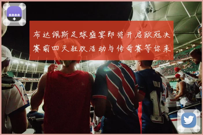 布达佩斯足球盛宴即将开启欧冠决赛前四天狂欢活动与传奇赛等你来参与