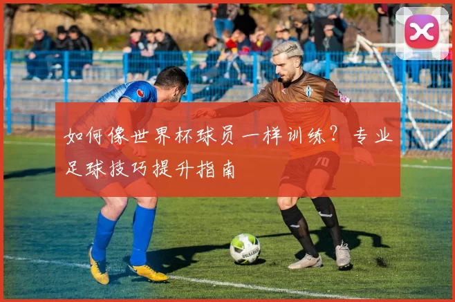 如何像世界杯球员一样训练？专业足球技巧提升指南