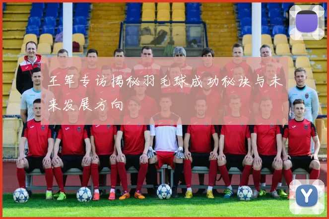 王军专访揭秘羽毛球成功秘诀与未来发展方向