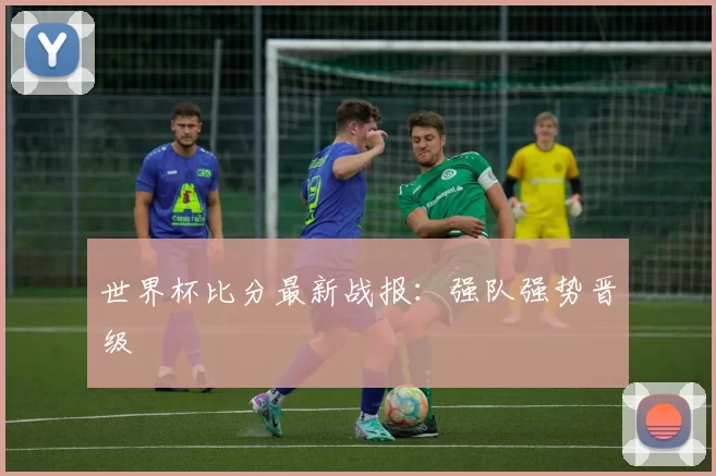 世界杯比分最新战报:强队强势晋级