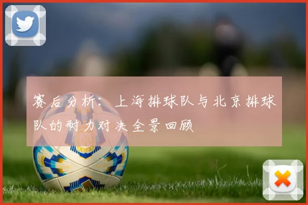 赛后分析:上海排球队与北京排球队的耐力对决全景回顾