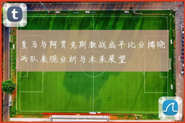 皇马与阿贾克斯激战成平比分揭晓两队表现分析与未来展望