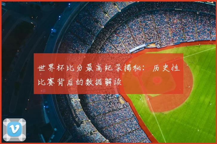 世界杯比分最高纪录揭秘：历史性比赛背后的数据解读