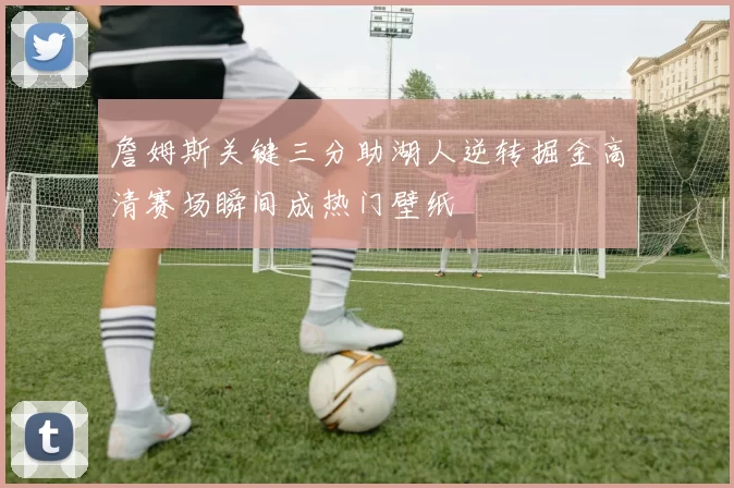 詹姆斯关键三分助湖人逆转掘金高清赛场瞬间成热门壁纸