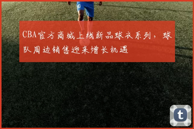 CBA官方商城上线新品球衣系列，球队周边销售迎来增长机遇