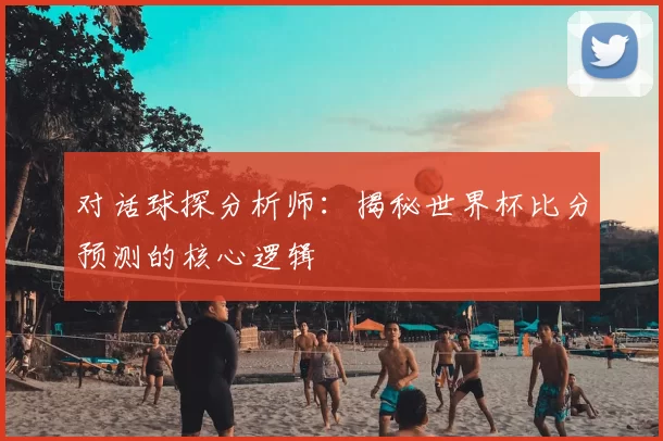 对话球探分析师：揭秘世界杯比分预测的核心逻辑