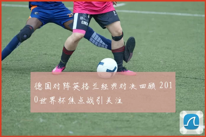 德国对阵英格兰经典对决回顾 2010世界杯焦点战引关注
