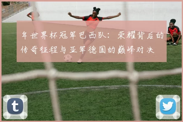 年世界杯冠军巴西队:荣耀背后的传奇征程与亚军德国的巅峰对决