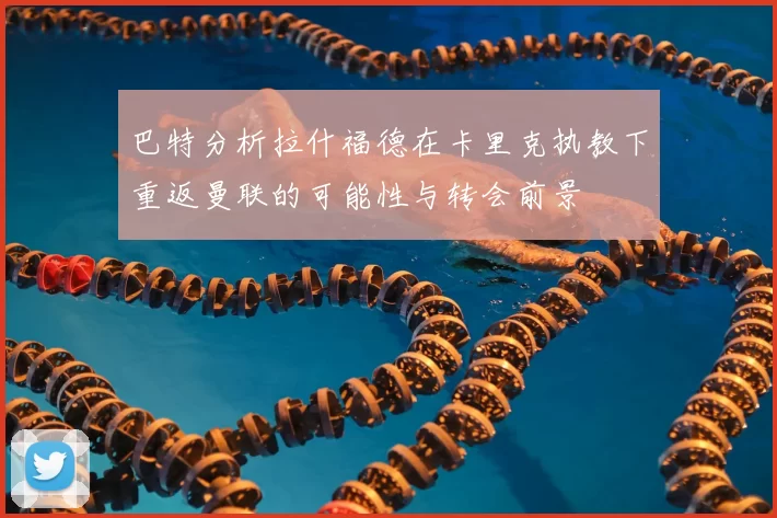 巴特分析拉什福德在卡里克执教下重返曼联的可能性与转会前景