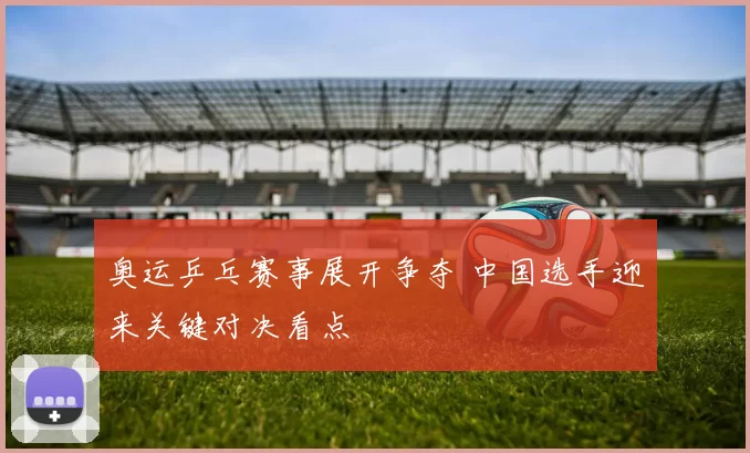 奥运乒乓赛事展开争夺 中国选手迎来关键对决看点