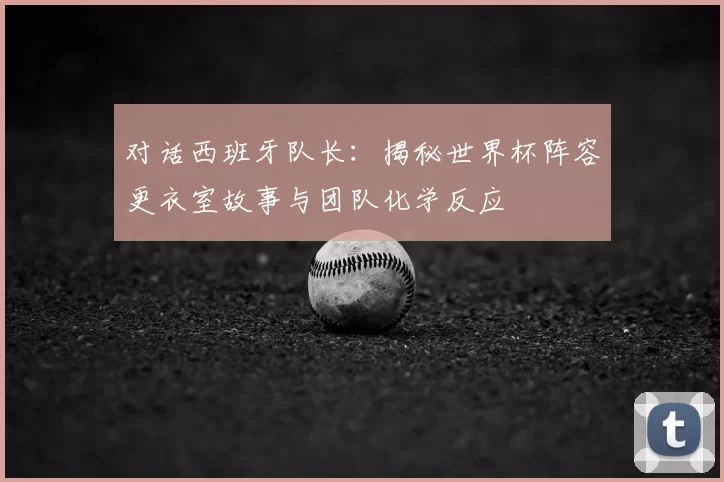 对话西班牙队长：揭秘世界杯阵容更衣室故事与团队化学反应