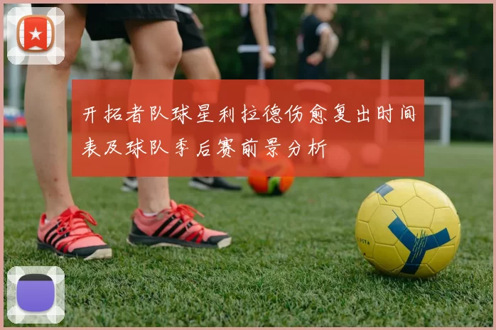 开拓者队球星利拉德伤愈复出时间表及球队季后赛前景分析