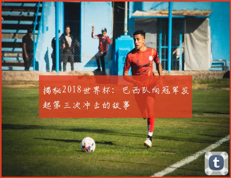 揭秘2018世界杯：巴西队向冠军发起第三次冲击的故事