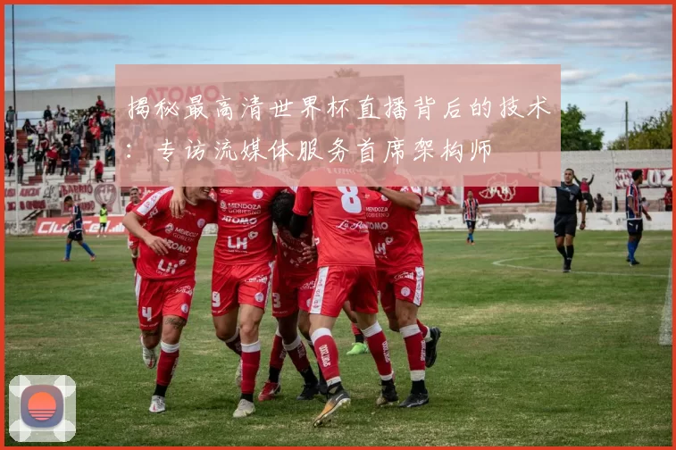 揭秘最高清世界杯直播背后的技术：专访流媒体服务首席架构师