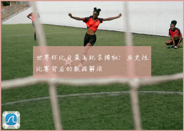 世界杯比分最高纪录揭秘：历史性比赛背后的数据解读