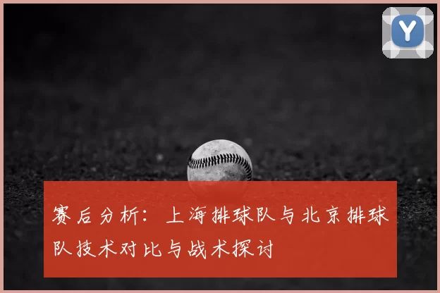 赛后分析:上海排球队与北京排球队技术对比与战术探讨