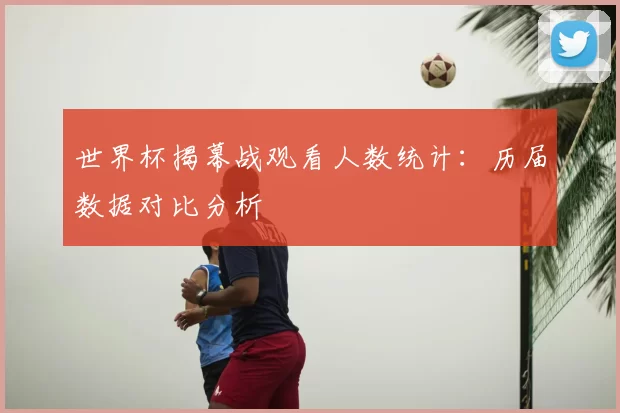 世界杯揭幕战观看人数统计：历届数据对比分析