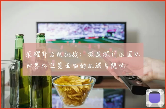 荣耀背后的挑战:深度探讨法国队世界杯卫冕面临的机遇与隐忧