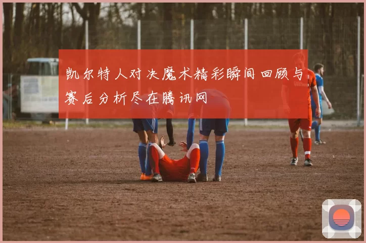 凯尔特人对决魔术精彩瞬间回顾与赛后分析尽在腾讯网