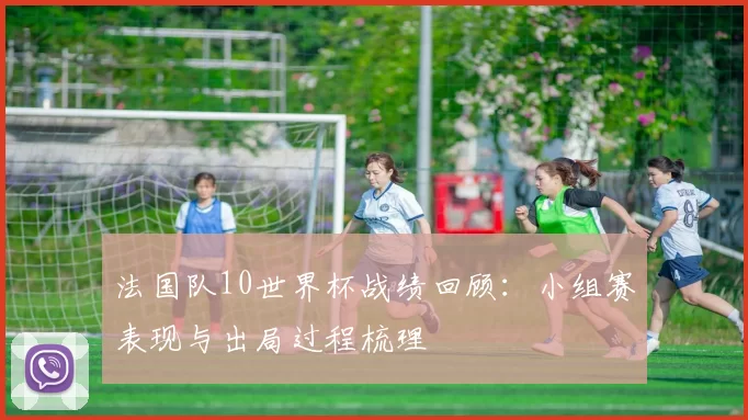 法国队10世界杯战绩回顾：小组赛表现与出局过程梳理