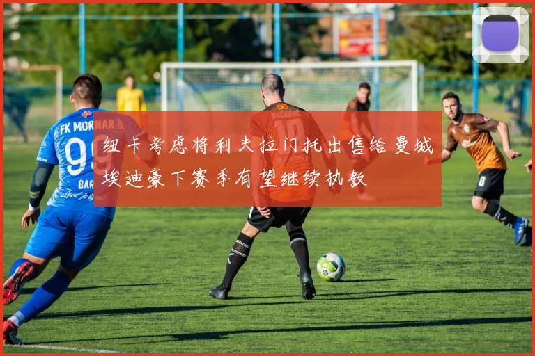 纽卡考虑将利夫拉门托出售给曼城埃迪豪下赛季有望继续执教