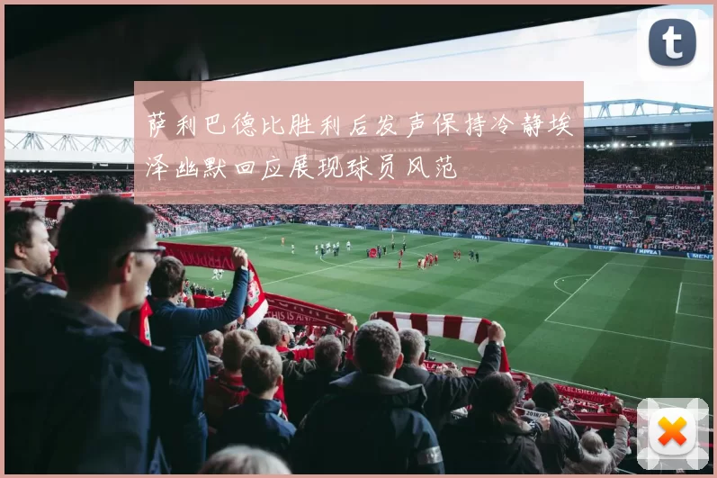 萨利巴德比胜利后发声保持冷静埃泽幽默回应展现球员风范