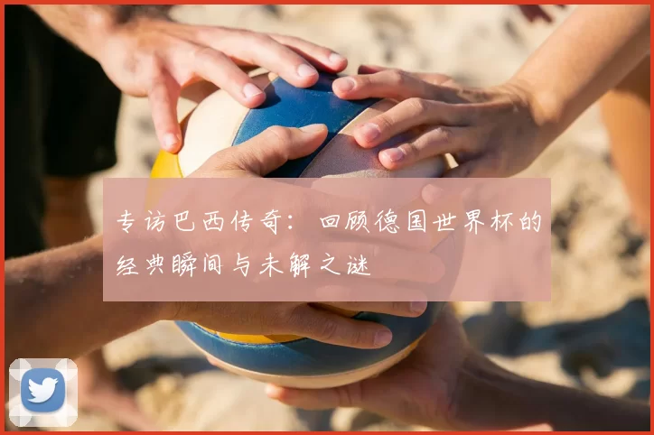 专访巴西传奇：回顾德国世界杯的经典瞬间与未解之谜