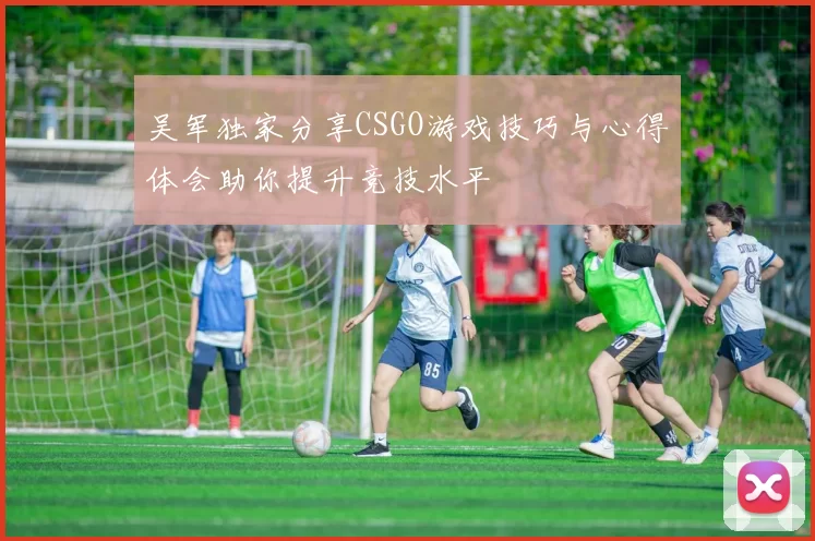 吴军独家分享CSGO游戏技巧与心得体会助你提升竞技水平