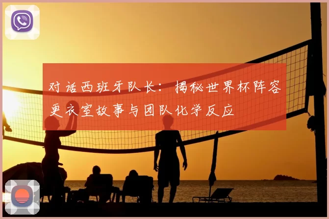 对话西班牙队长:揭秘世界杯阵容更衣室故事与团队化学反应