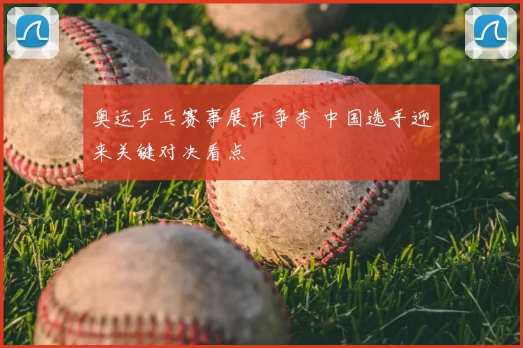 奥运乒乓赛事展开争夺 中国选手迎来关键对决看点