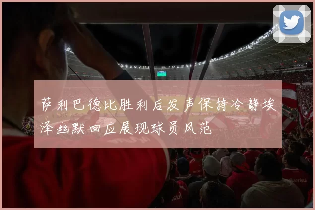 萨利巴德比胜利后发声保持冷静埃泽幽默回应展现球员风范
