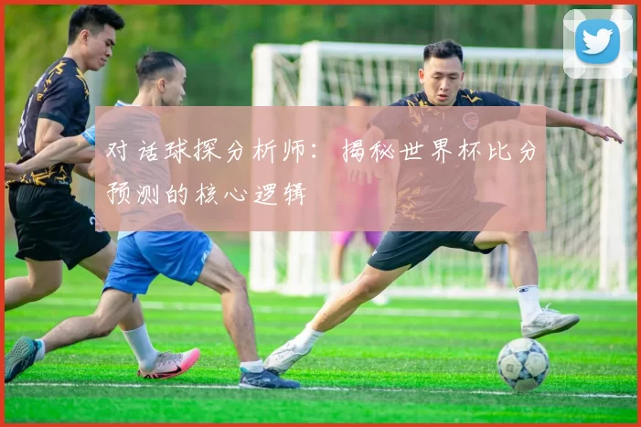 对话球探分析师：揭秘世界杯比分预测的核心逻辑