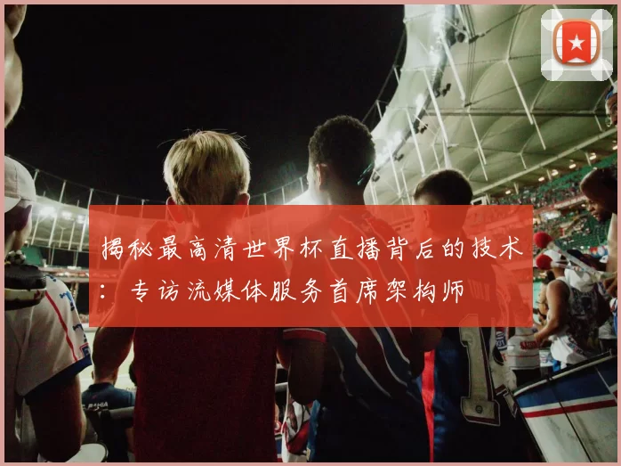 揭秘最高清世界杯直播背后的技术：专访流媒体服务首席架构师