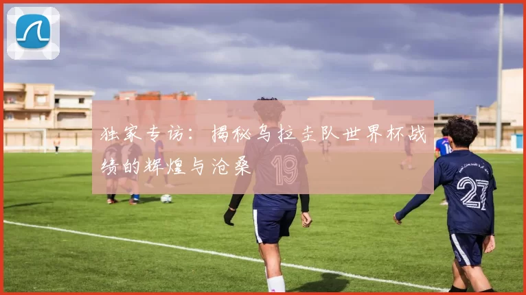 独家专访:揭秘乌拉圭队世界杯战绩的辉煌与沧桑