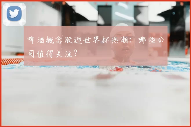 啤酒概念股迎世界杯热潮：哪些公司值得关注？