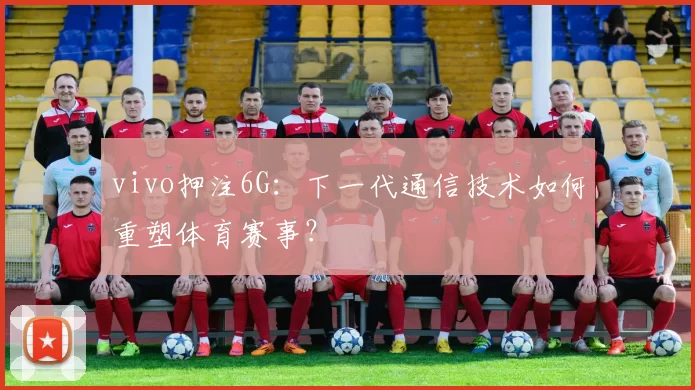 vivo押注6G：下一代通信技术如何重塑体育赛事？