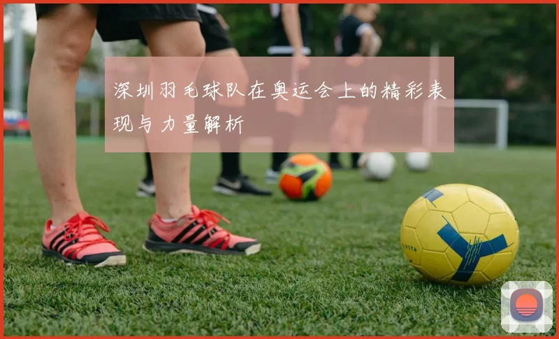 深圳羽毛球队在奥运会上的精彩表现与力量解析