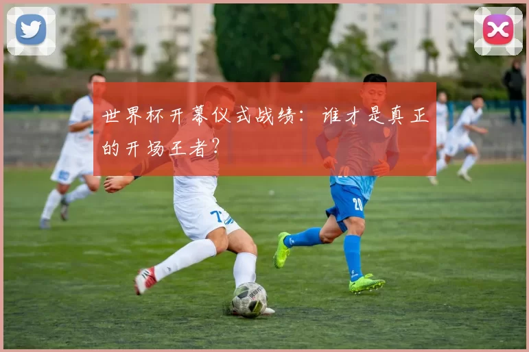 世界杯开幕仪式战绩:谁才是真正的开场王者?
