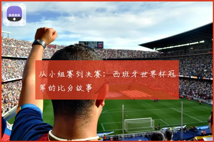 从小组赛到决赛：西班牙世界杯冠军的比分故事