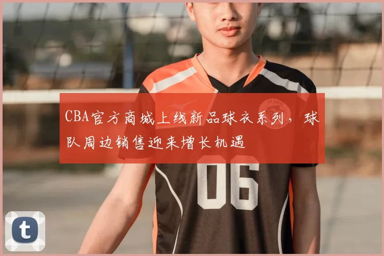 CBA官方商城上线新品球衣系列，球队周边销售迎来增长机遇