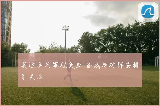 奥运乒乓赛程更新 备战与对阵安排引关注