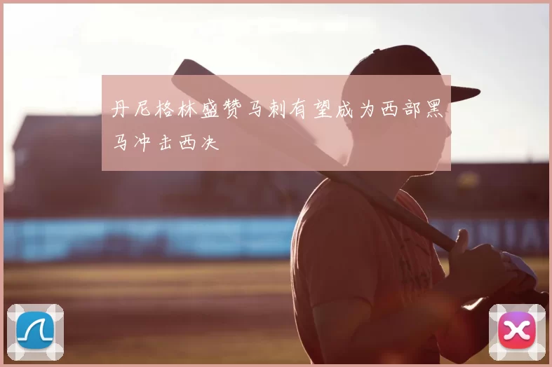 丹尼格林盛赞马刺有望成为西部黑马冲击西决