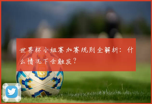 世界杯小组赛加赛规则全解析:什么情况下会触发?