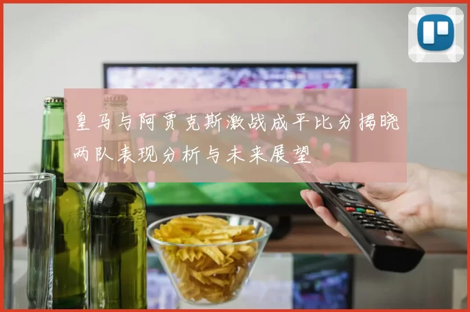 皇马与阿贾克斯激战成平比分揭晓两队表现分析与未来展望
